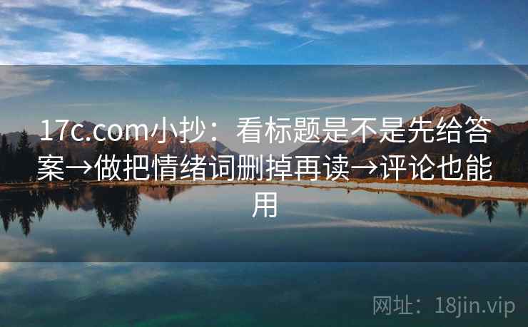 17c.com小抄：看标题是不是先给答案→做把情绪词删掉再读→评论也能用  第2张