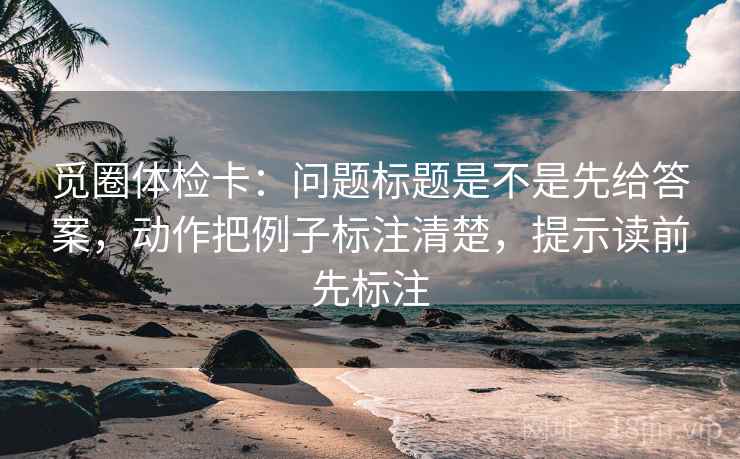 觅圈体检卡：问题标题是不是先给答案，动作把例子标注清楚，提示读前先标注  第1张