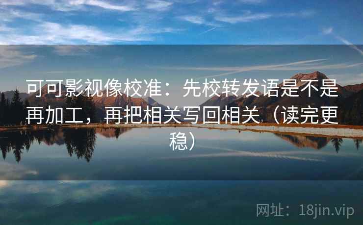 可可影视像校准：先校转发语是不是再加工，再把相关写回相关（读完更稳）  第2张
