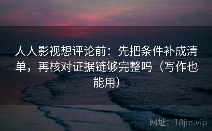 人人影视想评论前：先把条件补成清单，再核对证据链够完整吗（写作也能用）  第2张