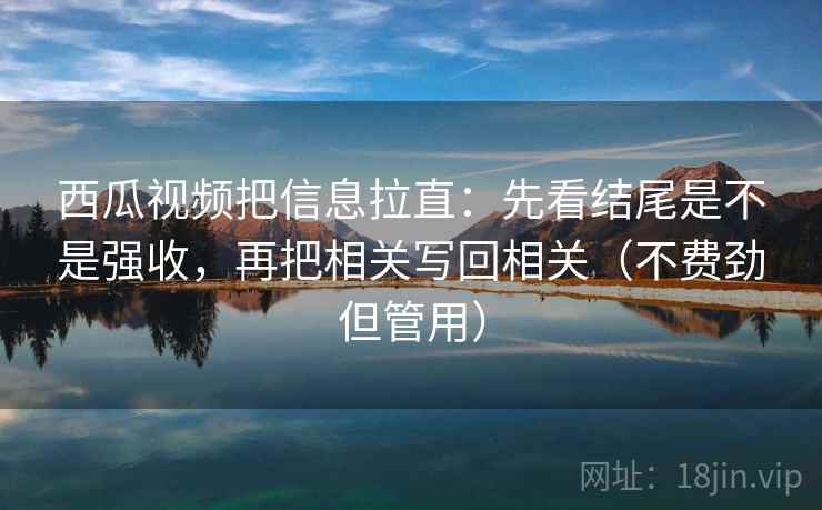 西瓜视频把信息拉直：先看结尾是不是强收，再把相关写回相关（不费劲但管用）  第1张