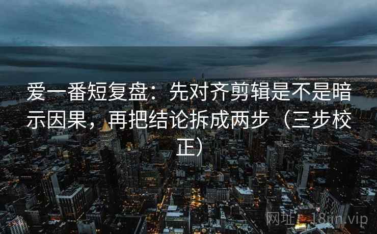 爱一番短复盘：先对齐剪辑是不是暗示因果，再把结论拆成两步（三步校正）  第1张