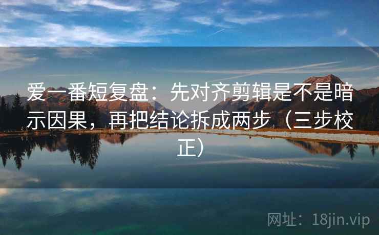 爱一番短复盘：先对齐剪辑是不是暗示因果，再把结论拆成两步（三步校正）  第2张
