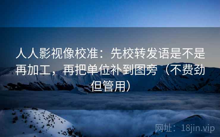 人人影视像校准：先校转发语是不是再加工，再把单位补到图旁（不费劲但管用）  第2张