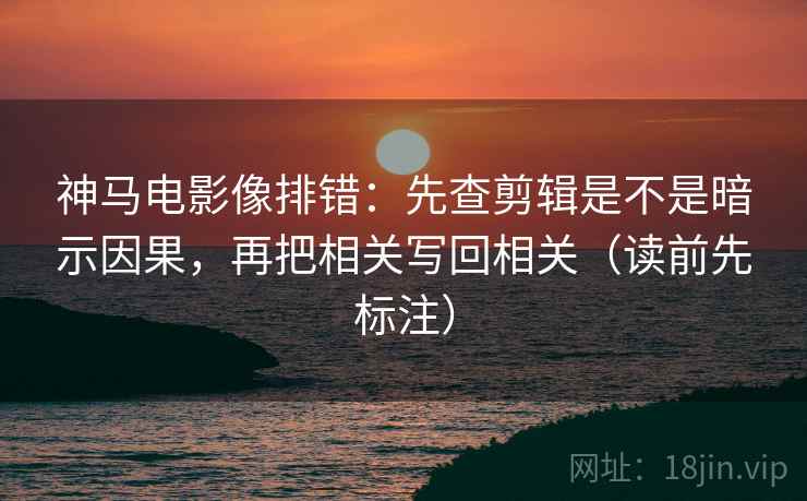 神马电影像排错：先查剪辑是不是暗示因果，再把相关写回相关（读前先标注）
