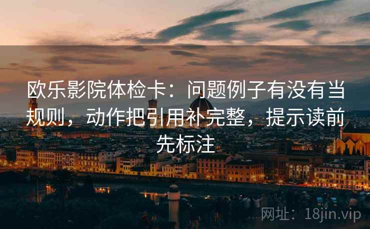 欧乐影院体检卡：问题例子有没有当规则，动作把引用补完整，提示读前先标注