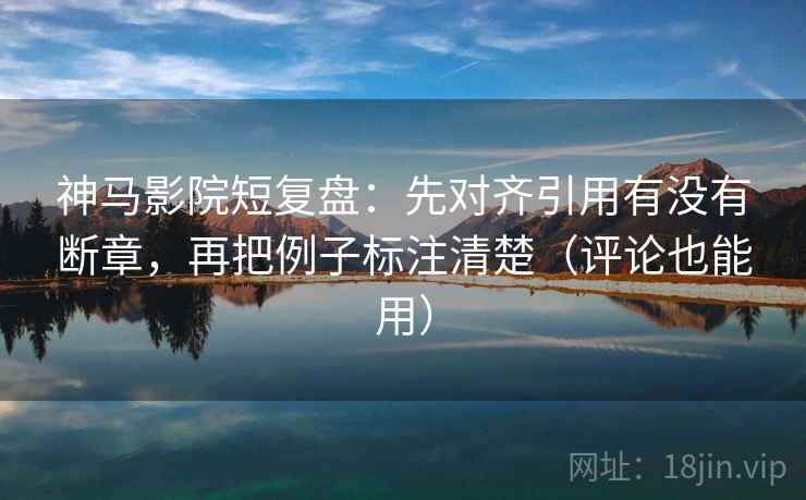 神马影院短复盘：先对齐引用有没有断章，再把例子标注清楚（评论也能用）