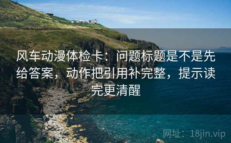 风车动漫体检卡：问题标题是不是先给答案，动作把引用补完整，提示读完更清醒